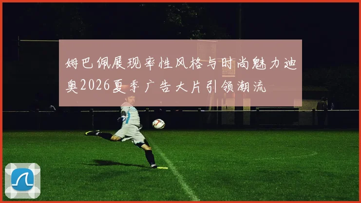 姆巴佩展现率性风格与时尚魅力迪奥2026夏季广告大片引领潮流