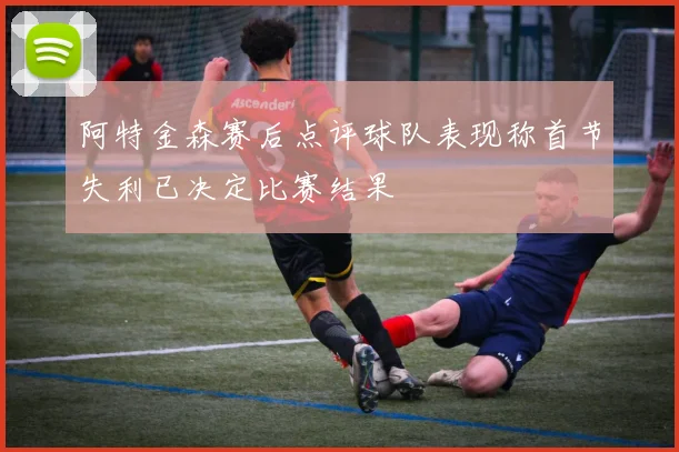 阿特金森赛后点评球队表现称首节失利已决定比赛结果