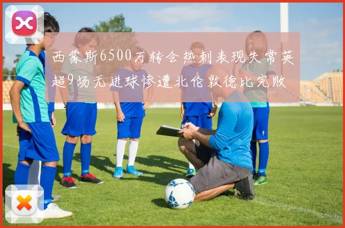 西蒙斯6500万转会热刺表现失常英超9场无进球惨遭北伦敦德比完败