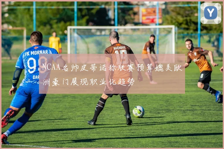 NCAA名帅皮蒂诺称联赛预算媲美欧洲豪门展现职业化趋势