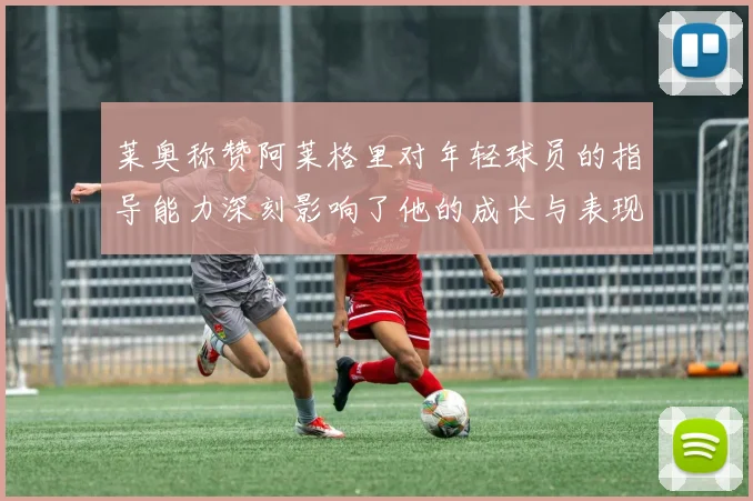 莱奥称赞阿莱格里对年轻球员的指导能力深刻影响了他的成长与表现