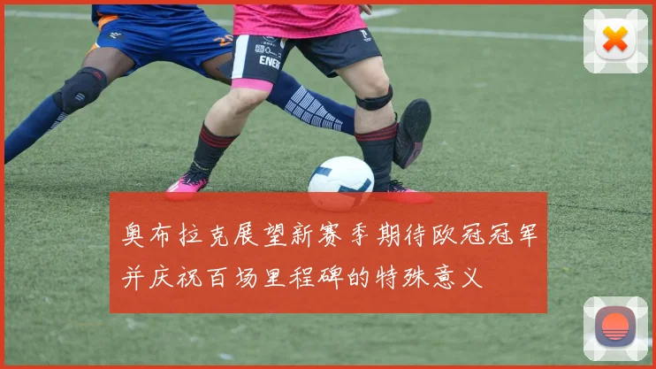 奥布拉克展望新赛季期待欧冠冠军并庆祝百场里程碑的特殊意义