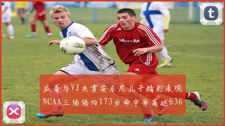 瓜哥与VJ共赏安东尼儿子精彩表现NCAA三场场均173分命中率高达636