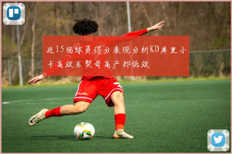 近15场球员得分表现分析KD库里小卡高效东契奇高产却低效