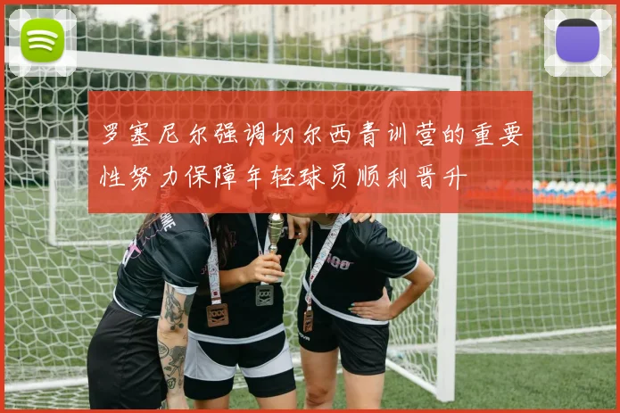 罗塞尼尔强调切尔西青训营的重要性努力保障年轻球员顺利晋升