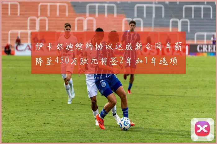 伊卡尔迪续约协议达成新合同年薪降至450万欧元将签2年加1年选项