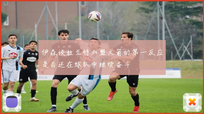 伊森谈杜兰特加盟火箭的第一反应是否还在球队中继续奋斗