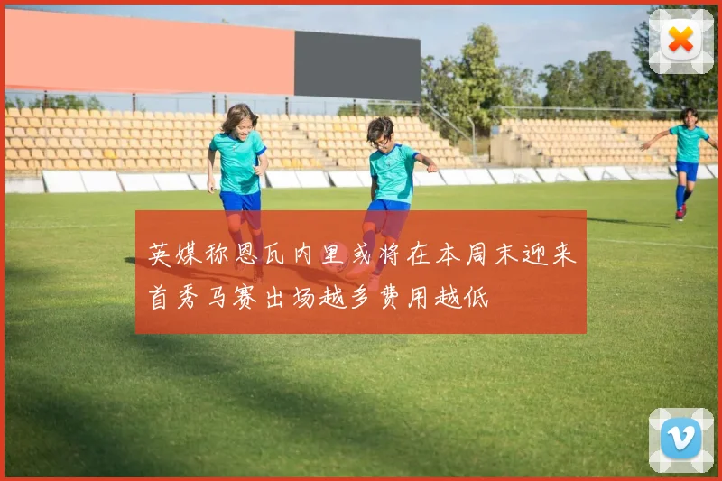 英媒称恩瓦内里或将在本周末迎来首秀马赛出场越多费用越低