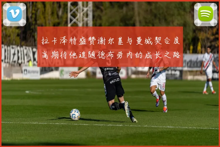 拉卡泽特盛赞谢尔基与曼城契合度高期待他追随德布劳内的成长之路