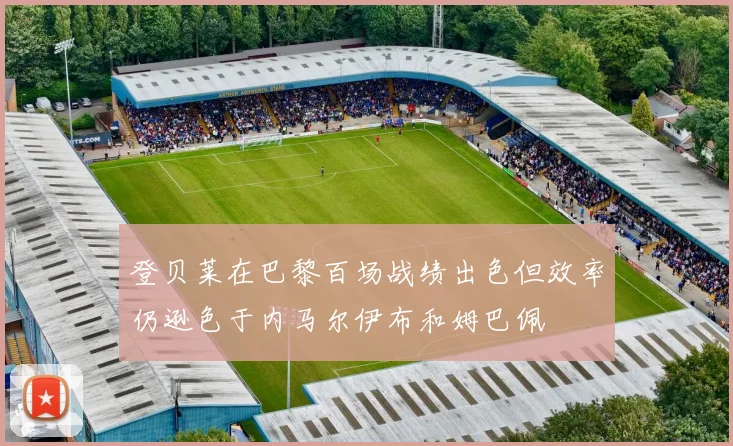 登贝莱在巴黎百场战绩出色但效率仍逊色于内马尔伊布和姆巴佩