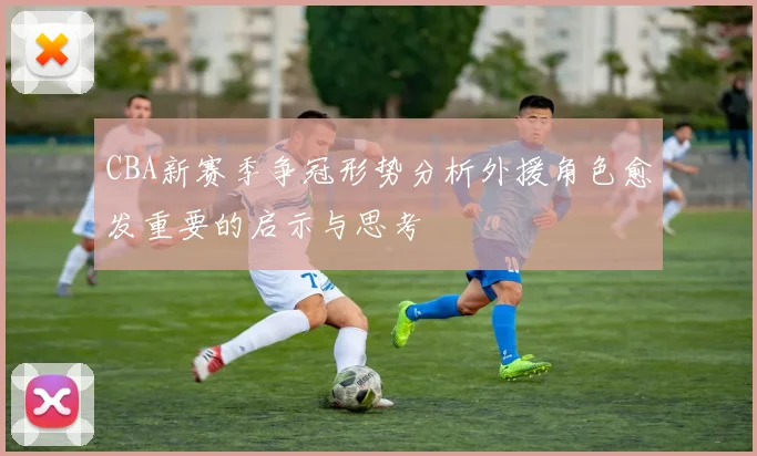 CBA新赛季争冠形势分析外援角色愈发重要的启示与思考