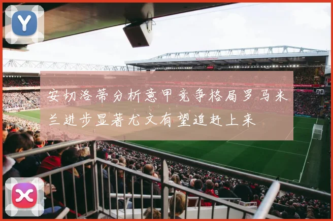 安切洛蒂分析意甲竞争格局罗马米兰进步显著尤文有望追赶上来