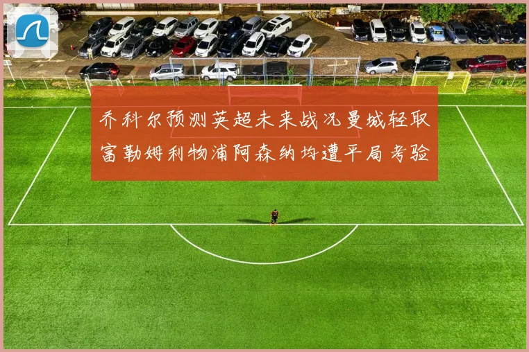 乔科尔预测英超未来战况曼城轻取富勒姆利物浦阿森纳均遭平局考验