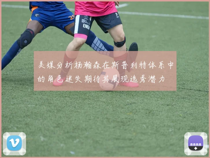 美媒分析杨瀚森在斯普利特体系中的角色迷失期待其展现选秀潜力