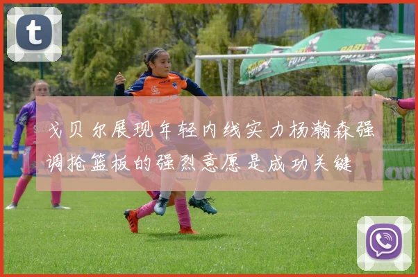 戈贝尔展现年轻内线实力杨瀚森强调抢篮板的强烈意愿是成功关键
