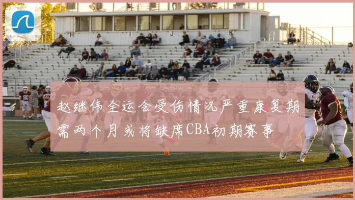 赵继伟全运会受伤情况严重康复期需两个月或将缺席CBA初期赛事