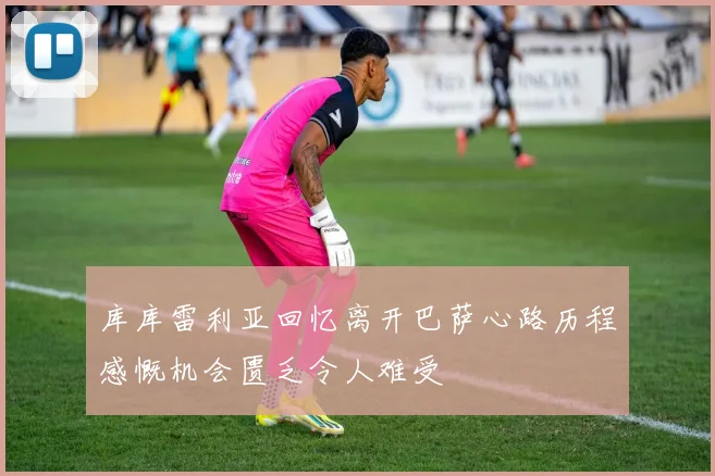 库库雷利亚回忆离开巴萨心路历程感慨机会匮乏令人难受