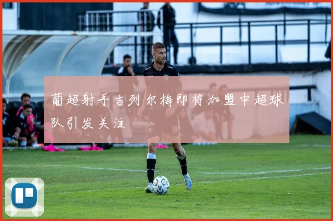 葡超射手吉列尔梅即将加盟中超球队引发关注