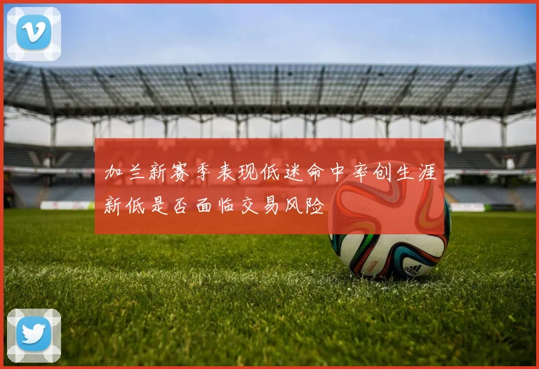 加兰新赛季表现低迷命中率创生涯新低是否面临交易风险