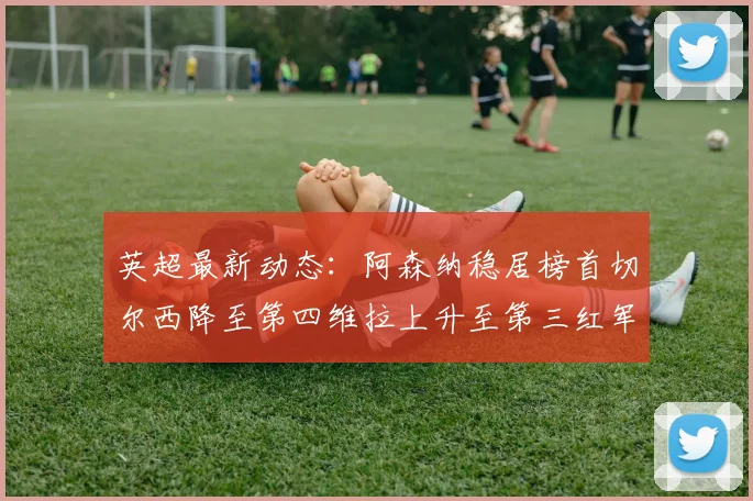 英超最新动态：阿森纳稳居榜首切尔西降至第四维拉上升至第三红军继续第八