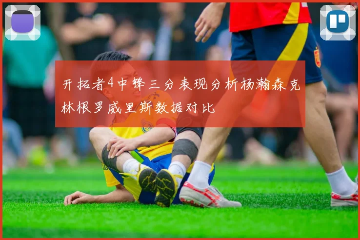 开拓者4中锋三分表现分析杨瀚森克林根罗威里斯数据对比