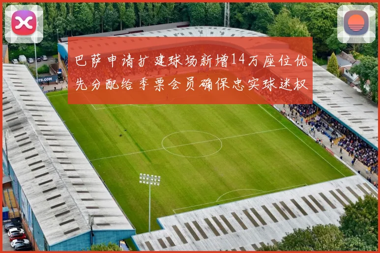 巴萨申请扩建球场新增14万座位优先分配给季票会员确保忠实球迷权益