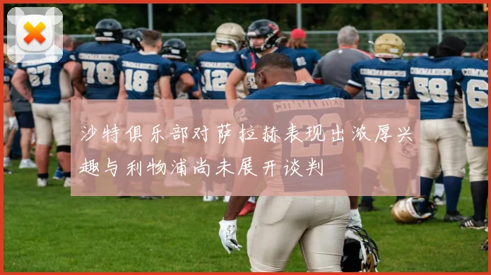 沙特俱乐部对萨拉赫表现出浓厚兴趣与利物浦尚未展开谈判