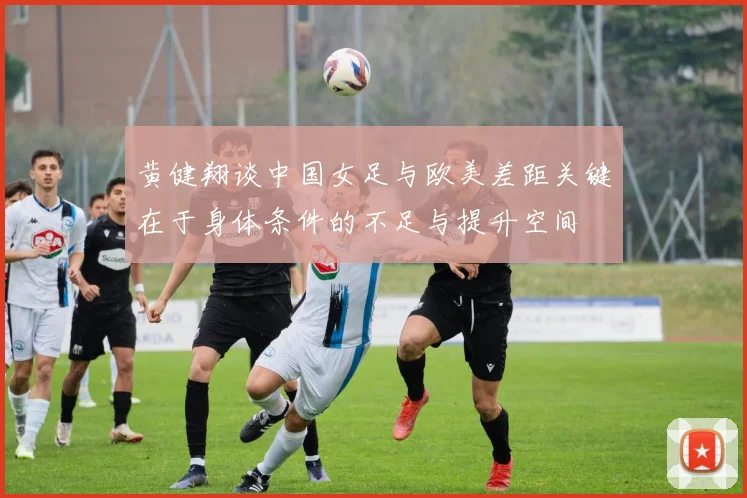 黄健翔谈中国女足与欧美差距关键在于身体条件的不足与提升空间