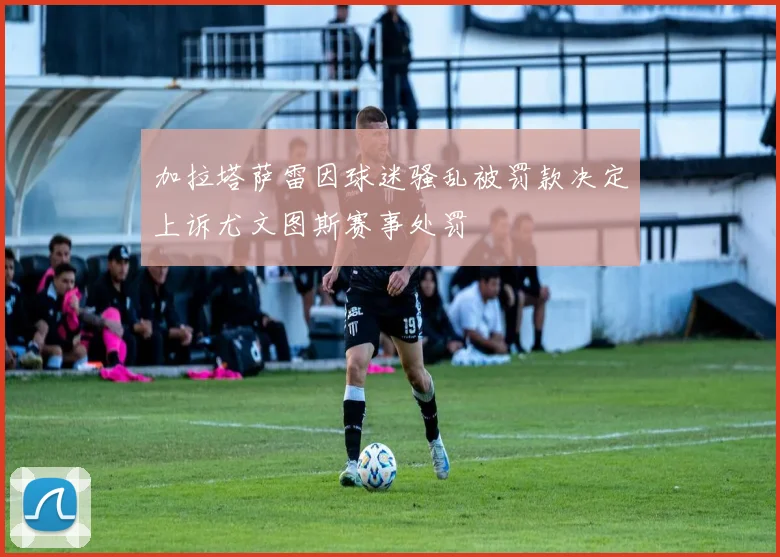加拉塔萨雷因球迷骚乱被罚款决定上诉尤文图斯赛事处罚