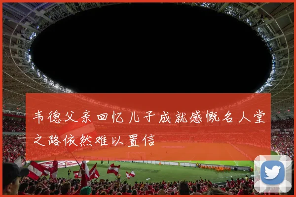 韦德父亲回忆儿子成就感慨名人堂之路依然难以置信