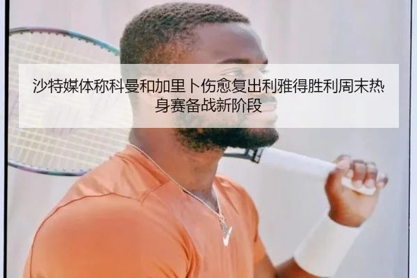 沙特媒体称科曼和加里卜伤愈复出利雅得胜利周末热身赛备战新阶段 | jiangnan