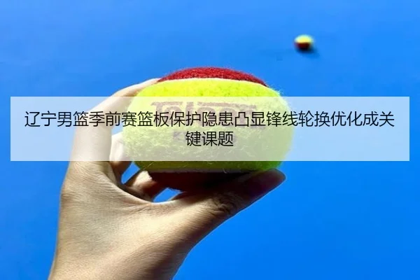 辽宁男篮季前赛篮板保护隐患凸显锋线轮换优化成关键课题 | jiangnan